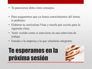 Te esperamos en la
próxima sesión
• Te parecieron útiles éstos consejos:
• Para asegurarnos que ya tienes conocimientos del temas
te pedimos:
• Elaborar tu curriculum Vitae y traerlo por escrito para la
siguiente clase.
• Venir vestido como si estuvieras en una entrevista de
trabajo.
• Estudia a la empresa a la que simularas integrarte.
 
