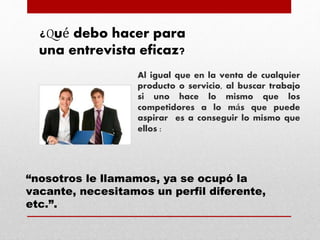Al igual que en la venta de cualquier
producto o servicio, al buscar trabajo
si uno hace lo mismo que los
competidores a lo más que puede
aspirar es a conseguir lo mismo que
ellos :
¿Qué debo hacer para
una entrevista eficaz?
“nosotros le llamamos, ya se ocupó la
vacante, necesitamos un perfil diferente,
etc.”.
 