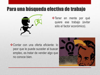 Para una búsqueda efectiva de trabajo
Tener en mente por qué
quiere ese trabajo (evitar
sólo el factor económico).
Contar con una oferta eficiente: lo
peor que le puede suceder al buscar
empleo, es tratar de vender algo que
no conoce bien.
 