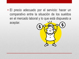 • El precio adecuado por el servicio: hacer un
comparativo entre la situación de los sueldos
en el mercado laboral y lo que está dispuesto a
aceptar.
 