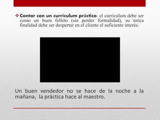 Contar con un currículum práctico: el currículum debe ser
como un buen folleto (sin perder formalidad), su única
finalidad debe ser despertar en el cliente el suficiente interés.
Un buen vendedor no se hace de la noche a la
mañana, la práctica hace al maestro.
 