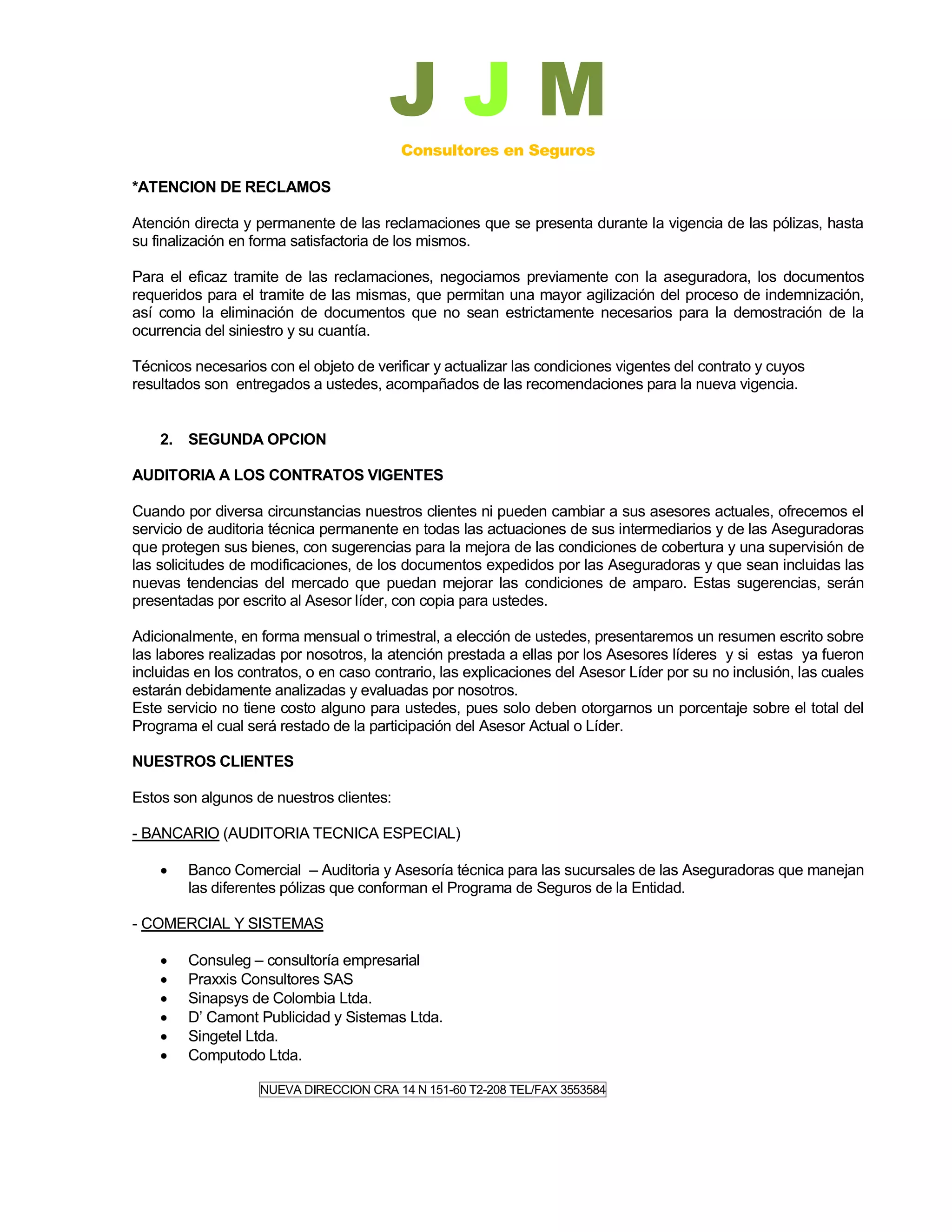 JJM
                                          Consultores en Seguros

*ATENCION DE RECLAMOS

Atención directa y permanente de las reclamaciones que se presenta durante la vigencia de las pólizas, hasta
su finalización en forma satisfactoria de los mismos.

Para el eficaz tramite de las reclamaciones, negociamos previamente con la aseguradora, los documentos
requeridos para el tramite de las mismas, que permitan una mayor agilización del proceso de indemnización,
así como la eliminación de documentos que no sean estrictamente necesarios para la demostración de la
ocurrencia del siniestro y su cuantía.

Técnicos necesarios con el objeto de verificar y actualizar las condiciones vigentes del contrato y cuyos
resultados son entregados a ustedes, acompañados de las recomendaciones para la nueva vigencia.


    2. SEGUNDA OPCION

AUDITORIA A LOS CONTRATOS VIGENTES

Cuando por diversa circunstancias nuestros clientes ni pueden cambiar a sus asesores actuales, ofrecemos el
servicio de auditoria técnica permanente en todas las actuaciones de sus intermediarios y de las Aseguradoras
que protegen sus bienes, con sugerencias para la mejora de las condiciones de cobertura y una supervisión de
las solicitudes de modificaciones, de los documentos expedidos por las Aseguradoras y que sean incluidas las
nuevas tendencias del mercado que puedan mejorar las condiciones de amparo. Estas sugerencias, serán
presentadas por escrito al Asesor líder, con copia para ustedes.

Adicionalmente, en forma mensual o trimestral, a elección de ustedes, presentaremos un resumen escrito sobre
las labores realizadas por nosotros, la atención prestada a ellas por los Asesores líderes y si estas ya fueron
incluidas en los contratos, o en caso contrario, las explicaciones del Asesor Líder por su no inclusión, las cuales
estarán debidamente analizadas y evaluadas por nosotros.
Este servicio no tiene costo alguno para ustedes, pues solo deben otorgarnos un porcentaje sobre el total del
Programa el cual será restado de la participación del Asesor Actual o Líder.

NUESTROS CLIENTES

Estos son algunos de nuestros clientes:

- BANCARIO (AUDITORIA TECNICA ESPECIAL)

       Banco Comercial – Auditoria y Asesoría técnica para las sucursales de las Aseguradoras que manejan
        las diferentes pólizas que conforman el Programa de Seguros de la Entidad.

- COMERCIAL Y SISTEMAS

       Consuleg – consultoría empresarial
       Praxxis Consultores SAS
       Sinapsys de Colombia Ltda.
       D’ Camont Publicidad y Sistemas Ltda.
       Singetel Ltda.
       Computodo Ltda.

                    NUEVA DIRECCION CRA 14 N 151-60 T2-208 TEL/FAX 3553584
 