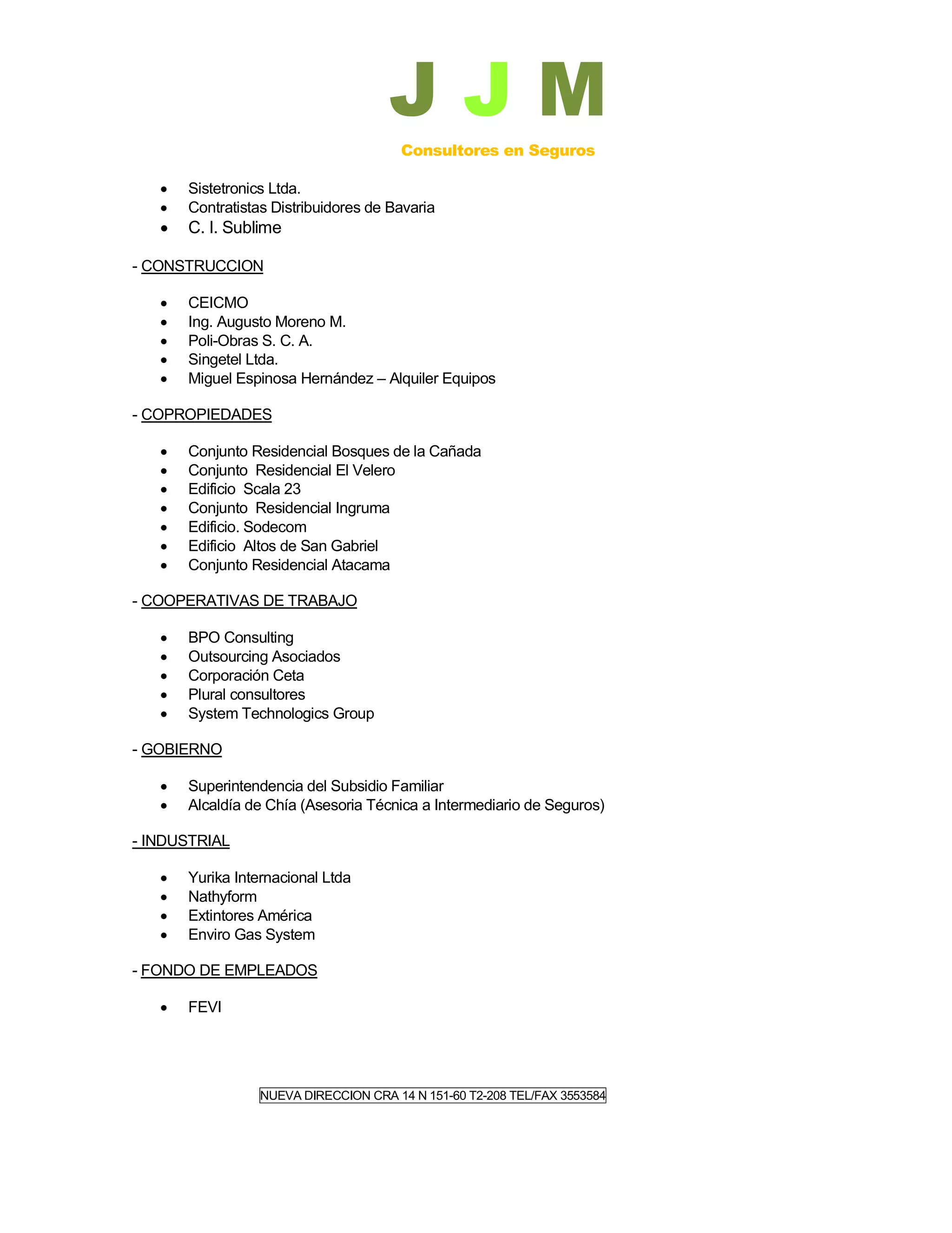 JJM
                                       Consultores en Seguros

      Sistetronics Ltda.
      Contratistas Distribuidores de Bavaria
      C. I. Sublime

- CONSTRUCCION

      CEICMO
      Ing. Augusto Moreno M.
      Poli-Obras S. C. A.
      Singetel Ltda.
      Miguel Espinosa Hernández – Alquiler Equipos

- COPROPIEDADES

      Conjunto Residencial Bosques de la Cañada
      Conjunto Residencial El Velero
      Edificio Scala 23
      Conjunto Residencial Ingruma
      Edificio. Sodecom
      Edificio Altos de San Gabriel
      Conjunto Residencial Atacama

- COOPERATIVAS DE TRABAJO

      BPO Consulting
      Outsourcing Asociados
      Corporación Ceta
      Plural consultores
      System Technologics Group

- GOBIERNO

      Superintendencia del Subsidio Familiar
      Alcaldía de Chía (Asesoria Técnica a Intermediario de Seguros)

- INDUSTRIAL

      Yurika Internacional Ltda
      Nathyform
      Extintores América
      Enviro Gas System

- FONDO DE EMPLEADOS

      FEVI




                  NUEVA DIRECCION CRA 14 N 151-60 T2-208 TEL/FAX 3553584
 