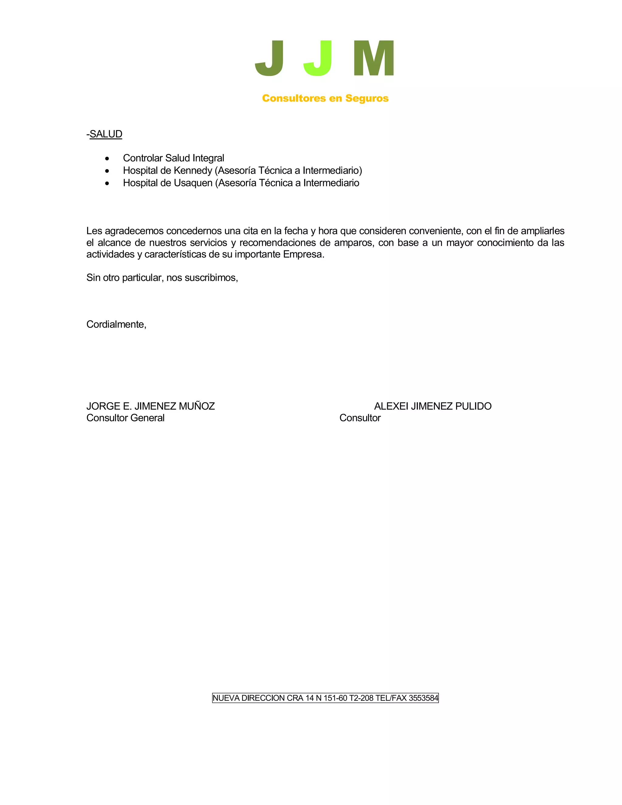 JJM
                                         Consultores en Seguros


-SALUD

        Controlar Salud Integral
        Hospital de Kennedy (Asesoría Técnica a Intermediario)
        Hospital de Usaquen (Asesoría Técnica a Intermediario



Les agradecemos concedernos una cita en la fecha y hora que consideren conveniente, con el fin de ampliarles
el alcance de nuestros servicios y recomendaciones de amparos, con base a un mayor conocimiento da las
actividades y características de su importante Empresa.

Sin otro particular, nos suscribimos,



Cordialmente,




JORGE E. JIMENEZ MUÑOZ                                             ALEXEI JIMENEZ PULIDO
Consultor General                                           Consultor




                              NUEVA DIRECCION CRA 14 N 151-60 T2-208 TEL/FAX 3553584
 