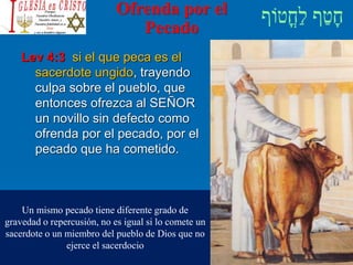 Ofrenda por el
Pecado
Lev 4:3 si el que peca es el
sacerdote ungido, trayendo
culpa sobre el pueblo, que
entonces ofrezca al SEÑOR
un novillo sin defecto como
ofrenda por el pecado, por el
pecado que ha cometido.
Un mismo pecado tiene diferente grado de
gravedad o repercusión, no es igual si lo comete un
sacerdote o un miembro del pueblo de Dios que no
ejerce el sacerdocio
 