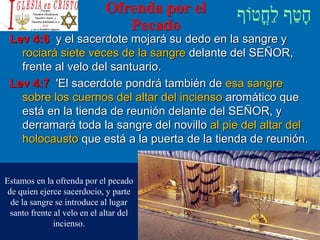 Ofrenda por el
Pecado
Lev 4:6 y el sacerdote mojará su dedo en la sangre y
rociará siete veces de la sangre delante del SEÑOR,
frente al velo del santuario.
Lev 4:7 'El sacerdote pondrá también de esa sangre
sobre los cuernos del altar del incienso aromático que
está en la tienda de reunión delante del SEÑOR, y
derramará toda la sangre del novillo al pie del altar del
holocausto que está a la puerta de la tienda de reunión.
Estamos en la ofrenda por el pecado
de quien ejerce sacerdocio, y parte
de la sangre se introduce al lugar
santo frente al velo en el altar del
incienso.
 