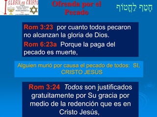 Ofrenda por el
Pecado
Alguien murió por causa el pecado de todos: SI,
CRISTO JESÚS
Rom 3:23 por cuanto todos pecaron
no alcanzan la gloria de Dios.
Rom 6:23a Porque la paga del
pecado es muerte,
Rom 3:24 Todos son justificados
gratuitamente por Su gracia por
medio de la redención que es en
Cristo Jesús,
 