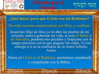 Ofrenda por el
Pecado
¿Qué hacer para que Cristo sea mi Redentor?
De todo corazón comprométete con Dios, y confiesa:
Jesucristo Hijo de Dios yo te abro las puertas de mi
corazón, entra a gobernar mi vida, tu eres el Señor y
mi Salvador, perdona mis pecados y límpiame con tu
sangre preciosa con la que pagaste mi culpa. Yo me
entrego a ti en la confianza de tu Amor infinito.
Amen.
Ahora ya Cristo es tu Redentor, permanece estudiando
y cumpliendo con la Biblia.
 