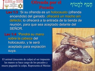 Ofrenda por el
Pecado
Lev 1:3 'Si su ofrenda es un holocausto (ofrenda
encendida) del ganado, ofrecerá un macho sin
defecto; lo ofrecerá a la entrada de la tienda de
reunión, para que sea aceptado delante del
SEÑOR.
Lev 1:4 'Pondrá su mano
sobre la cabeza del
holocausto, y le será
aceptado para expiación
suya.
El animal (inocente de culpa) al ser impuesto
las manos se hace cargo de los pecados y
muere pagando la culpa. Representa al Mesías
 