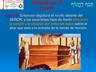 Ofrenda por el
Pecado
Lev 1:5 'Entonces degollará el novillo delante del
SEÑOR; y los sacerdotes hijos de Aarón ofrecerán
la sangre y la rociarán por todos los lados sobre el
altar que está a la entrada de la tienda de reunión.
 