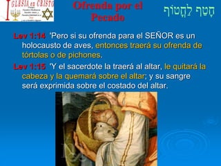Ofrenda por el
Pecado
Lev 1:14 'Pero si su ofrenda para el SEÑOR es un
holocausto de aves, entonces traerá su ofrenda de
tórtolas o de pichones.
Lev 1:15 'Y el sacerdote la traerá al altar, le quitará la
cabeza y la quemará sobre el altar; y su sangre
será exprimida sobre el costado del altar.
 
