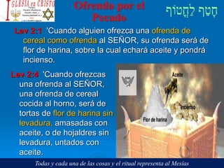 Ofrenda por el
Pecado
Lev 2:1 'Cuando alguien ofrezca una ofrenda de
cereal como ofrenda al SEÑOR, su ofrenda será de
flor de harina, sobre la cual echará aceite y pondrá
incienso.
Lev 2:4 'Cuando ofrezcas
una ofrenda al SEÑOR,
una ofrenda de cereal
cocida al horno, será de
tortas de flor de harina sin
levadura, amasadas con
aceite, o de hojaldres sin
levadura, untados con
aceite.
Todas y cada una de las cosas y el ritual representa al Mesías
 