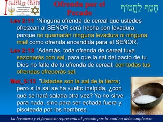 Ofrenda por el
Pecado
Lev 2:11 'Ninguna ofrenda de cereal que ustedes
ofrezcan al SEÑOR será hecha con levadura,
porque no quemarán ninguna levadura ni ninguna
miel como ofrenda encendida para el SEÑOR.
Lev 2:13 'Además, toda ofrenda de cereal tuya
sazonarás con sal, para que la sal del pacto de tu
Dios no falte de tu ofrenda de cereal; con todas tus
ofrendas ofrecerás sal.
Mat_5:13 "Ustedes son la sal de la tierra;
pero si la sal se ha vuelto insípida, ¿con
qué se hará salada otra vez? Ya no sirve
para nada, sino para ser echada fuera y
pisoteada por los hombres.
La levadura y el fermento representa al pecado por lo cual no debe emplearse
 
