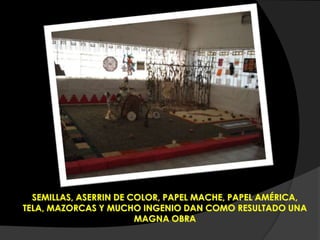 SEMILLAS, ASERRIN DE COLOR, PAPEL MACHE, PAPEL AMÉRICA,
TELA, MAZORCAS Y MUCHO INGENIO DAN COMO RESULTADO UNA
MAGNA OBRA
 