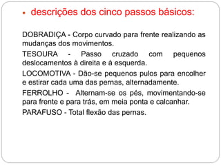  descrições dos cinco passos básicos:
DOBRADIÇA - Corpo curvado para frente realizando as
mudanças dos movimentos.
TESOURA - Passo cruzado com pequenos
deslocamentos à direita e à esquerda.
LOCOMOTIVA - Dão-se pequenos pulos para encolher
e estirar cada uma das pernas, alternadamente.
FERROLHO - Alternam-se os pés, movimentando-se
para frente e para trás, em meia ponta e calcanhar.
PARAFUSO - Total flexão das pernas.
 
