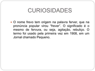 CURIOSIDADES
 O nome frevo tem origem na palavra ferver, que na
pronúncia popular virou “frever”. O significado é o
mesmo de fervura, ou seja, agitação, rebuliço. O
termo foi usado pela primeira vez em 1908, em um
Jornal chamado Pequeno.
 