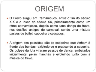ORIGEM
 O Frevo surgiu em Pernambuco, entre o fim do século
XIX e o início do século XX, primeiramente como um
ritmo carnavalesco, depois como uma dança do frevo,
nos desfiles antigos de carnaval, sendo uma mistura
passos de ballet, capoeira e cossacos.
 A origem dos passistas são os capoeiras que vinham à
frente das bandas, exibindo-se e praticando a capoeira.
Os golpes da luta viraram passos de dança, embalados
inicialmente, pelas marchas e evoluindo junto com a
música do frevo.
 