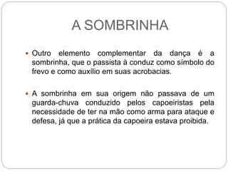 A SOMBRINHA
 Outro elemento complementar da dança é a
sombrinha, que o passista à conduz como símbolo do
frevo e como auxílio em suas acrobacias.
 A sombrinha em sua origem não passava de um
guarda-chuva conduzido pelos capoeiristas pela
necessidade de ter na mão como arma para ataque e
defesa, já que a prática da capoeira estava proibida.
 