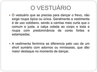 O VESTUÁRIO
 O vestuário que se precisa para dançar o frevo, não
exige roupa típica ou única. Geralmente a vestimenta
é de uso cotidiano, sendo a camisa mais curta que o
comum e justa, a calça colada ao corpo e toda a
roupa com predominância de cores fortes e
estampadas.
 A vestimenta feminina se diferencia pelo uso de um
short sumário com adornos ou minissaias, que dão
maior destaque no momento de dançar.
 