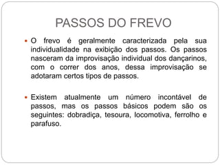 PASSOS DO FREVO
 O frevo é geralmente caracterizada pela sua
individualidade na exibição dos passos. Os passos
nasceram da improvisação individual dos dançarinos,
com o correr dos anos, dessa improvisação se
adotaram certos tipos de passos.
 Existem atualmente um número incontável de
passos, mas os passos básicos podem são os
seguintes: dobradiça, tesoura, locomotiva, ferrolho e
parafuso.
 
