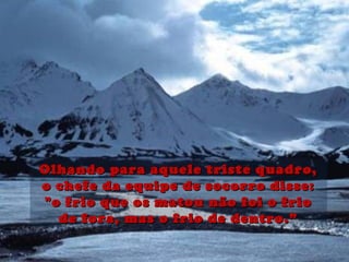 Olhando para aquele triste quadro,Olhando para aquele triste quadro,
o chefe da equipe de socorro disse:o chefe da equipe de socorro disse:
"o frio que os matou não foi o frio"o frio que os matou não foi o frio
de fora, mas o frio de dentro.”de fora, mas o frio de dentro.”
 