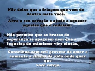 Não deixe que a friagem que vem deNão deixe que a friagem que vem de
dentro mate você.dentro mate você.
Não permita que as brasas da
esperança se apaguem nem que a
fogueira do otimismo vire cinzas.
Abra o seu coração e ajude a aquecerAbra o seu coração e ajude a aquecer
aqueles que o rodeiam.aqueles que o rodeiam.
Contribua com seu graveto de amor eContribua com seu graveto de amor e
aumente a chama da vida onde queraumente a chama da vida onde quer
queque
você esteja.você esteja.
 