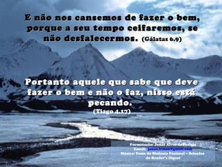 E não nos cansemos de fazer o bem,E não nos cansemos de fazer o bem,
porque a seu tempo ceifaremos, seporque a seu tempo ceifaremos, se
não desfalecermos.não desfalecermos. (Gálatas 6.9)
Portanto aquele que sabe que devePortanto aquele que sabe que deve
fazer o bem e não o faz, nisso estáfazer o bem e não o faz, nisso está
pecando.pecando.
(Tiago 4.17)
Formatação: Jonas Alves de Freitas
Email: jonas.irmao@gmail.com
Música: Tema da Sinfonia Pastoral – Seleções
do Reader’s Digest
 