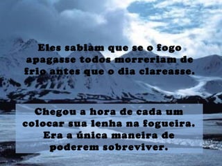 Eles sabiam que se o fogo
apagasse todos morreriam de
frio antes que o dia clareasse.
Chegou a hora de cada um
colocar sua lenha na fogueira.
Era a única maneira de
poderem sobreviver.
 
