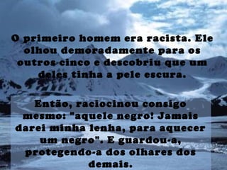 O primeiro homem era racista. Ele
olhou demoradamente para os
outros cinco e descobriu que um
deles tinha a pele escura.
Então, raciocinou consigo
mesmo: "aquele negro! Jamais
darei minha lenha, para aquecer
um negro". E guardou-a,
protegendo-a dos olhares dos
demais.
 