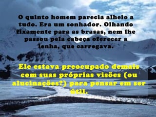 O quinto homem parecia alheio a
tudo. Era um sonhador. Olhando
fixamente para as brasas, nem lhe
passou pela cabeça oferecer a
lenha, que carregava.
Ele estava preocupado demais
com suas próprias visões (ou
alucinações?) para pensar em ser
útil.
 