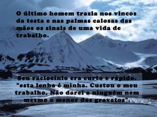 O último homem trazia nos vincos
da testa e nas palmas calosas das
mãos os sinais de uma vida de
trabalho.
Seu raciocínio era curto e rápido.
"esta lenha é minha. Custou o meu
trabalho. Não darei a ninguém nem
mesmo o menor dos gravetos".
 