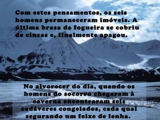 Com estes pensamentos, os seis
homens permaneceram imóveis. A
última brasa da fogueira se cobriu
de cinzas e, finalmente apagou.
No alvorecer do dia, quando os
homens do socorro chegaram à
caverna encontraram seis
cadáveres congelados, cada qual
segurando um feixe de lenha.
 