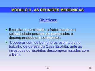 Objetivos:
 Exercitar a humildade, a fraternidade e a
solidariedade perante os encarnados e
desencarnados em sofrimento,;
 Cooperar com os benfeitores espirituais no
trabalho de defesa da Casa Espírita, ante as
investidas de Espíritos descompromissados com
o Bem.
MÓDULO II - AS REUNIÕES MEDIÚNICAS
1048
 
