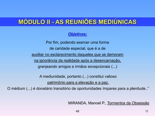 Objetivos:
Por fim, podendo exercer uma forma
de caridade especial, que é a de
auxiliar no esclarecimento daqueles que se demoram
na ignorância da realidade após a desencarnação,
granjeando amigos e irmãos excepcionais (...)
A mediunidade, portanto (...) constitui valioso
patrimônio para a elevação e a paz.
O médium (...) é donatário transitório de oportunidades ímpares para a plenitude..‖
MIRANDA, Manoel P., Tormentos da Obsessão
48 11
MÓDULO II - AS REUNIÕES MEDIÚNICAS
 