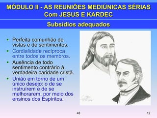  Perfeita comunhão de
vistas e de sentimentos.
 Cordialidade recíproca
entre todos os membros.
 Ausência de todo
sentimento contrário à
verdadeira caridade cristã.
 União em torno de um
único desejo: o de se
instruírem e de se
melhorarem, por meio dos
ensinos dos Espíritos.
Subsídios adequados
MÓDULO II - AS REUNIÕES MEDIÚNICAS SÉRIAS
Com JESUS E KARDEC
1248
 