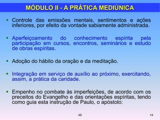  Controle das emissões mentais, sentimentos e ações
inferiores, por efeito da vontade sabiamente administrada.
 Aperfeiçoamento do conhecimento espírita pela
participação em cursos, encontros, seminários e estudo
de obras espíritas.
 Adoção do hábito da oração e da meditação.
 Integração em serviço de auxílio ao próximo, exercitando,
assim, a prática da caridade.
 Empenho no combate às imperfeições, de acordo com os
preceitos do Evangelho e das orientações espíritas, tendo
como guia esta instrução de Paulo, o apóstolo:
MÓDULO II - A PRÁTICA MEDIÚNICA
1448
 