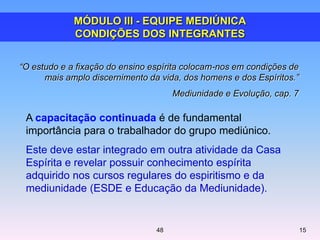 A capacitação continuada é de fundamental
importância para o trabalhador do grupo mediúnico.
Este deve estar integrado em outra atividade da Casa
Espírita e revelar possuir conhecimento espírita
adquirido nos cursos regulares do espiritismo e da
mediunidade (ESDE e Educação da Mediunidade).
“O estudo e a fixação do ensino espírita colocam-nos em condições de
mais amplo discernimento da vida, dos homens e dos Espíritos.”
Mediunidade e Evolução, cap. 7
MÓDULO III - EQUIPE MEDIÚNICA
CONDIÇÕES DOS INTEGRANTES
1548
 