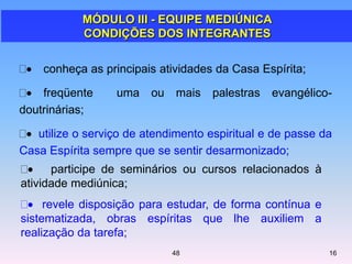 conheça as principais atividades da Casa Espírita;
freqüente uma ou mais palestras evangélico-
doutrinárias;
utilize o serviço de atendimento espiritual e de passe da
Casa Espírita sempre que se sentir desarmonizado;
MÓDULO III - EQUIPE MEDIÚNICA
CONDIÇÕES DOS INTEGRANTES
1648
participe de seminários ou cursos relacionados à
atividade mediúnica;
revele disposição para estudar, de forma contínua e
sistematizada, obras espíritas que lhe auxiliem a
realização da tarefa;
 