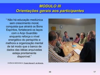 ― Não há educação mediúnica
sem crescimento moral,
conquista que atrairá os Bons
Espíritos, fortalecerá os laços
com o Anjo Guardião
enquanto reforça o nível
energético do perispírito e
melhora a organização mental
de tal modo que o banco de
dados das idéias arquivadas
esteja prontamente
disponível.‖
VIVÊNCIA MEDIÚNICA, Projeto Manoel P. de Miranda.
MODULO III
Orientações gerais aos participantes
1748
 