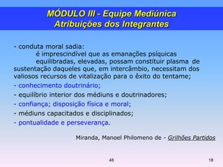 - conduta moral sadia:
é imprescindível que as emanações psíquicas
equilibradas, elevadas, possam constituir plasma de
sustentação daqueles que, em intercâmbio, necessitam dos
valiosos recursos de vitalização para o êxito do tentame;
- conhecimento doutrinário;
- equilíbrio interior dos médiuns e doutrinadores;
- confiança; disposição física e moral;
- médiuns capacitados e disciplinados;
- pontualidade e perseverança.
Miranda, Manoel Philomeno de - Grilhões Partidos
MÓDULO III - Equipe Mediúnica
Atribuições dos Integrantes
1848
 
