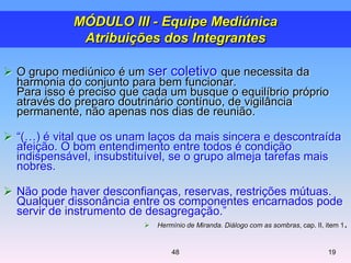  O grupo mediúnico é um ser coletivo que necessita da
harmonia do conjunto para bem funcionar.
Para isso é preciso que cada um busque o equilíbrio próprio
através do preparo doutrinário contínuo, de vigilância
permanente, não apenas nos dias de reunião.
 ―(…) é vital que os unam laços da mais sincera e descontraída
afeição. O bom entendimento entre todos é condição
indispensável, insubstituível, se o grupo almeja tarefas mais
nobres.
 Não pode haver desconfianças, reservas, restrições mútuas.
Qualquer dissonância entre os componentes encarnados pode
servir de instrumento de desagregação.‖
 Hermínio de Miranda. Diálogo com as sombras, cap. II, item 1.
1948
MÓDULO III - Equipe Mediúnica
Atribuições dos Integrantes
 