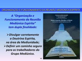 ORGANIZAÇÃO E FUNCIONAMENTO DA REUNIÃO MEDIÚNICA ESPÍRITA
A “Organização e
Funcionamento da Reunião
Mediúnica Espírita”
tem dupla finalidade:
Divulgar corretamente
a Doutrina Espírita,
na área da Mediunidade;
Definir um caminho seguro
para os trabalhadores do
Grupo Mediúnico.
248
 