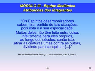 ―Os Espíritos desarmonizadores
sabem tirar partido de tais situações,
pois esta é a sua especialidade.
Muitos deles não têm feito outra coisa,
infelizmente para eles próprios,
ao longo dos séculos, senão isto:
atirar as criaturas umas contra as outras,
dividindo para conquistar [...].‖
Hermínio de Miranda. Diálogo com as sombras, cap. II, item 1.
2048
MÓDULO III - Equipe Mediúnica
Atribuições dos Integrantes
 