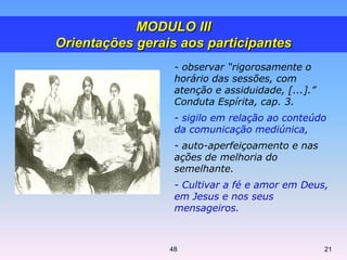- observar “rigorosamente o
horário das sessões, com
atenção e assiduidade, [...].”
Conduta Espírita, cap. 3.
- sigilo em relação ao conteúdo
da comunicação mediúnica,
- auto-aperfeiçoamento e nas
ações de melhoria do
semelhante.
- Cultivar a fé e amor em Deus,
em Jesus e nos seus
mensageiros.
MODULO III
Orientações gerais aos participantes
2148
 
