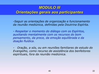 -Seguir as orientações de organização e funcionamento
da reunião mediúnica, definidas pela Doutrina Espírita.
- Respeitar o momento do diálogo com os Espíritos,
auxiliando mentalmente com os recursos do bom
pensamento, da prece, da emoção equilibrada e da
doação fluídica.
- Oração, a sós, ou em reuniões familiares de estudo do
Evangelho, como recurso de assistência dos benfeitores
espirituais, fora da reunião mediúnica.
MODULO III
Orientações gerais aos participantes
2248
 