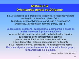 É (...) “a pessoa que preside os trabalhos, o responsável pela
realização da tarefa no plano físico.
[abertura, desenvolvimento, conclusão e avaliação].“
Obsessão/Desobsessão, terceira parte, cap. 5.
Sendo assim, coordena, supervisiona, acompanha e avalia as
tarefas inerentes à prática mediúnica.
A incumbência deve ser delegada ao trabalhador espírita
que possua bom conhecimento espírita,
que se mantenha doutrinariamente atualizado,
e que demonstre esforço perseverante no tocante
à sua reforma íntima, embasada no Evangelho de Jesus.
Deve ser alguém que tenha ascendência moral sobre o grupo,
fundamentada no exemplo.
Conduta Espírita, cap. 41 e 42.
MODULO III
Orientações gerais ao Dirigente
48 23
 