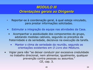 • Reportar-se à coordenação geral, à qual esteja vinculado,
para prestar informações solicitadas.
• Estimular a integração da equipe nas atividades da Casa.
• Acompanhar a assiduidade dos componentes do grupo,
adotando medidas cabíveis, segundo os preceitos da
fraternidade e da seriedade, decisivos na execução da tarefa.
• Manter o clima de seriedade da reunião, segundo as
orientações existentes em O Livro dos Médiuns.
• Vigiar para não “se deixar conduzir por excessiva credulidade
no trabalho direcional, nem alimentar, igualmente, qualquer
prevenção contra pessoas ou assuntos.”
CE, cap. 3.
MODULO III
Orientações gerais ao Dirigente
48 24
 