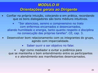 • Confiar na própria intuição, colocando-a em prática, recordando
que os bons dialogadores são bons médiuns intuitivos.
• “Ser atencioso, sereno e compreensivo no trato
com enfermos encarnados e desencarnados,
aliando humildade e energia, tanto quanto respeito e disciplina
na consecução das próprias tarefas”. CE, cap. 3.
• Desenvolver bom relacionamento com os integrantes do grupo,
agindo com imparcialidade.
• Saber ouvir e ser objetivo no falar.
• Agir como mediador e evitar a polêmica para
que se mantenha o bom entendimento entre os participantes
e o atendimento aos manifestantes desencarnados.
MODULO III
Orientações gerais ao Dirigente
48 25
 