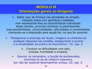 • Saber usar de firmeza nas atividades de direção,
tratando todos com gentileza e lealdade,
mas respeitando-lhes as características individuais.
Neste sentido, procurar conhecer os participantes,
suas possibilidades, potencialidades, dificuldades e necessidades,
colocando-se à disposição para ajudá-los, no que for possível.
• “Desaprovar o emprego de rituais, imagens ou símbolos de
qualquer natureza nas sessões, assegurando a pureza
e a simplicidade da prática do Espiritismo.” CE, cap. 3.
• Conduzir as dificuldades com tato,
energia, humildade e empatia.
• Exercer, se necessário, a função de esclarecedor,
eximindo-se da de médium ostensivo,
por não ser possível desempenhar ambas. CE, cap. 3.
MODULO III
Orientações gerais ao Dirigente
48 26
 