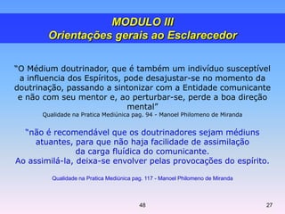 “O Médium doutrinador, que é também um indivíduo susceptível
a influencia dos Espíritos, pode desajustar-se no momento da
doutrinação, passando a sintonizar com a Entidade comunicante
e não com seu mentor e, ao perturbar-se, perde a boa direção
mental”
Qualidade na Pratica Mediúnica pag. 94 - Manoel Philomeno de Miranda
“não é recomendável que os doutrinadores sejam médiuns
atuantes, para que não haja facilidade de assimilação
da carga fluídica do comunicante.
Ao assimilá-la, deixa-se envolver pelas provocações do espírito.
Qualidade na Pratica Mediúnica pag. 117 - Manoel Philomeno de Miranda
MODULO III
Orientações gerais ao Esclarecedor
48 27
 